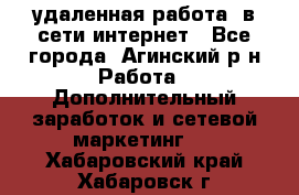 удаленная работа  в сети интернет - Все города, Агинский р-н Работа » Дополнительный заработок и сетевой маркетинг   . Хабаровский край,Хабаровск г.